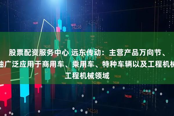 股票配资服务中心 远东传动：主营产品万向节、传动轴广泛应用于商用车、乘用车、特种车辆以及工程机械领域