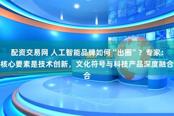 配资交易网 人工智能品牌如何“出圈”？专家：核心要素是技术创新，文化符号与科技产品深度融合
