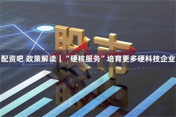 配资吧 政策解读｜“硬核服务”培育更多硬科技企业