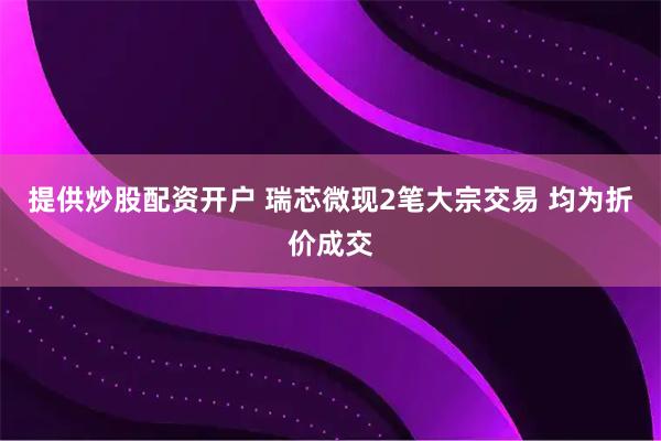 提供炒股配资开户 瑞芯微现2笔大宗交易 均为折价成交