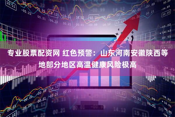 专业股票配资网 红色预警：山东河南安徽陕西等地部分地区高温健康风险极高