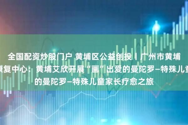 全国配资炒股门户 黄埔区公益创投丨广州市黄埔区艾欣残疾人康复中心：黄埔艾欣开展“画”出爱的曼陀罗—特殊儿童家长疗愈之旅