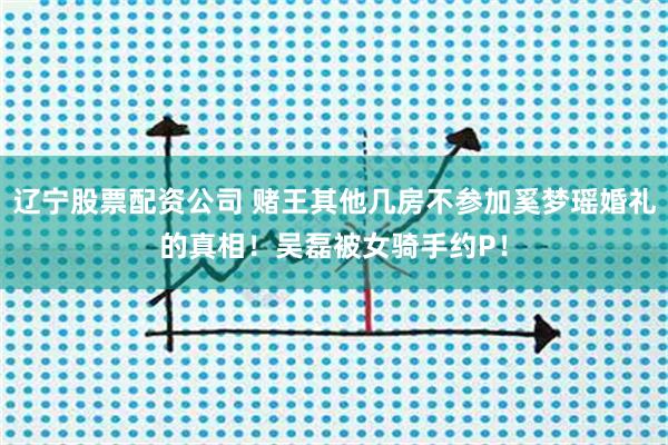 辽宁股票配资公司 赌王其他几房不参加奚梦瑶婚礼的真相！吴磊被女骑手约P！
