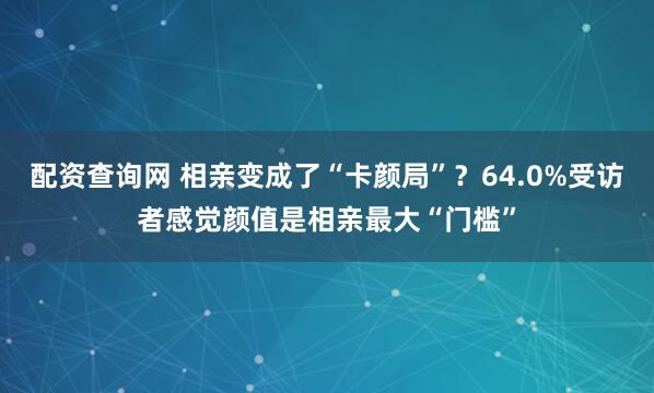 配资查询网 相亲变成了“卡颜局”？64.0%受访者感觉颜值是相亲最大“门槛”