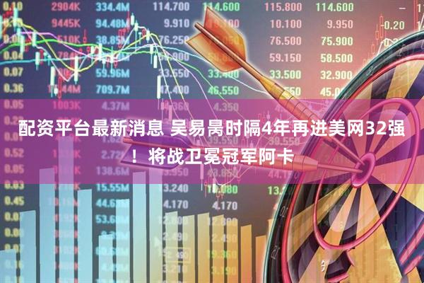 配资平台最新消息 吴易昺时隔4年再进美网32强！将战卫冕冠军阿卡