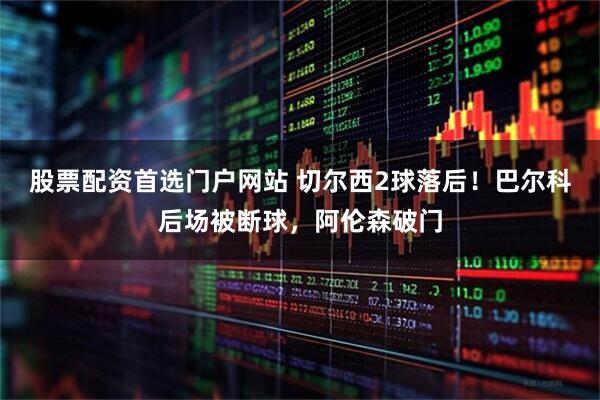 股票配资首选门户网站 切尔西2球落后！巴尔科后场被断球，阿伦森破门