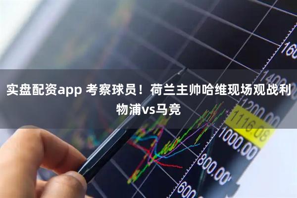 实盘配资app 考察球员！荷兰主帅哈维现场观战利物浦vs马竞